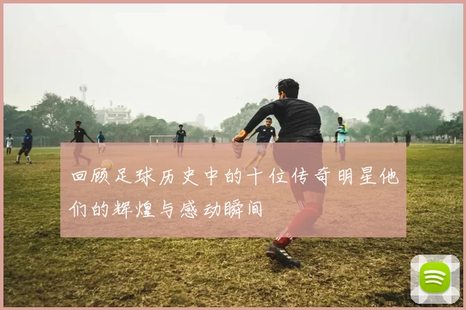 回顾足球历史中的十位传奇明星他们的辉煌与感动瞬间