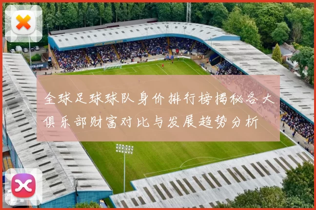 全球足球球队身价排行榜揭秘各大俱乐部财富对比与发展趋势分析