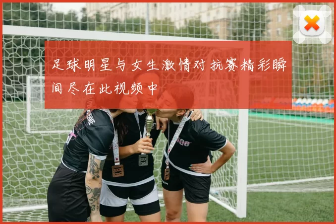 足球明星与女生激情对抗赛精彩瞬间尽在此视频中