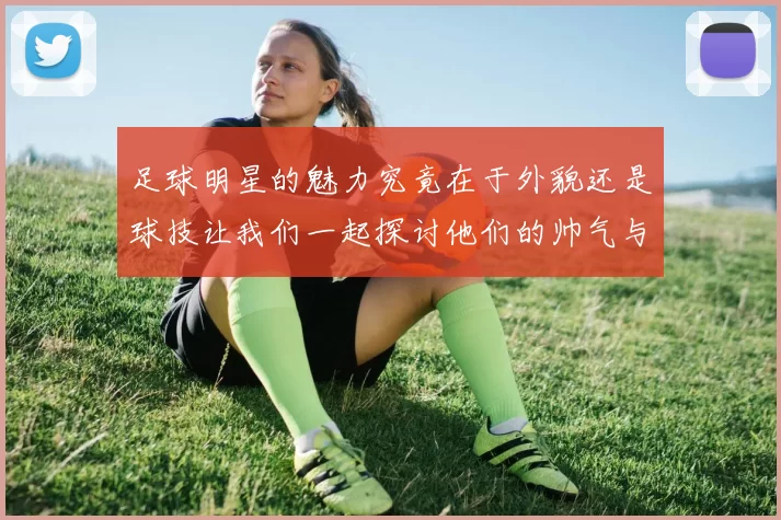 足球明星的魅力究竟在于外貌还是球技让我们一起探讨他们的帅气与风采