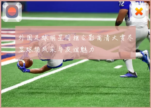 外国足球明星同框合影高清大赏尽显球场风采与友谊魅力