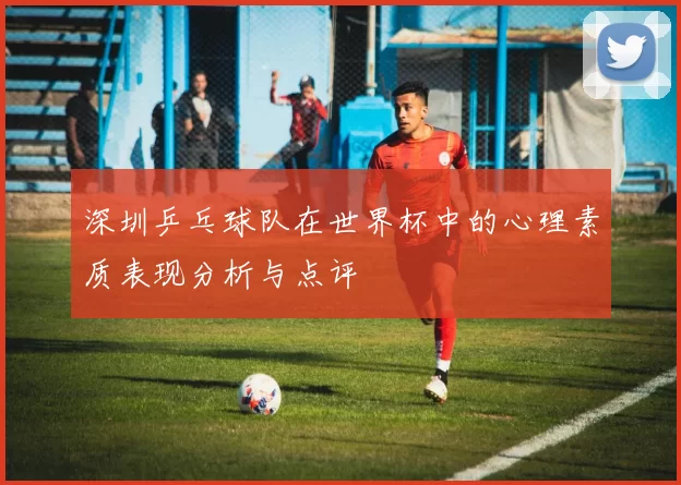 深圳乒乓球队在世界杯中的心理素质表现分析与点评