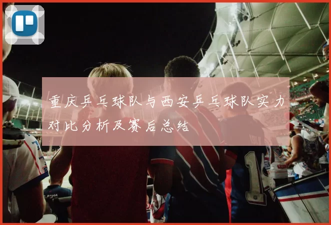重庆乒乓球队与西安乒乓球队实力对比分析及赛后总结