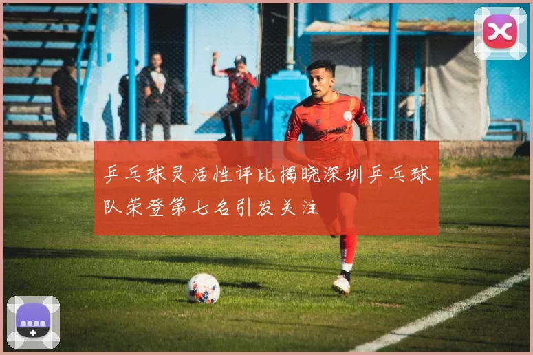 乒乓球灵活性评比揭晓深圳乒乓球队荣登第七名引发关注