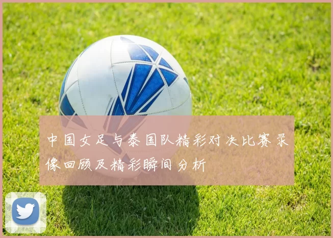 中国女足与泰国队精彩对决比赛录像回顾及精彩瞬间分析