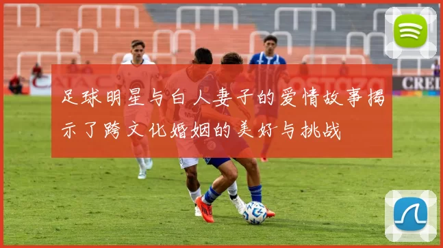 足球明星与白人妻子的爱情故事揭示了跨文化婚姻的美好与挑战