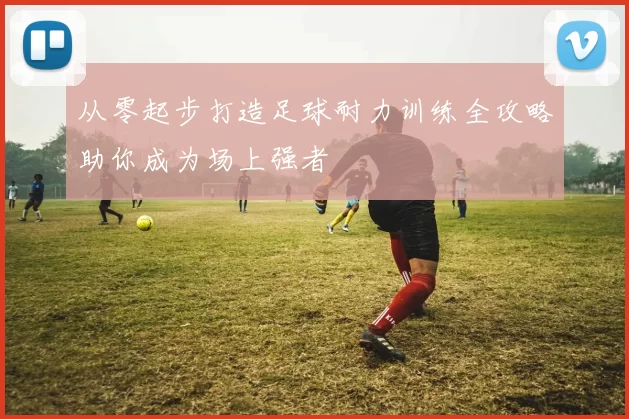 从零起步打造足球耐力训练全攻略助你成为场上强者