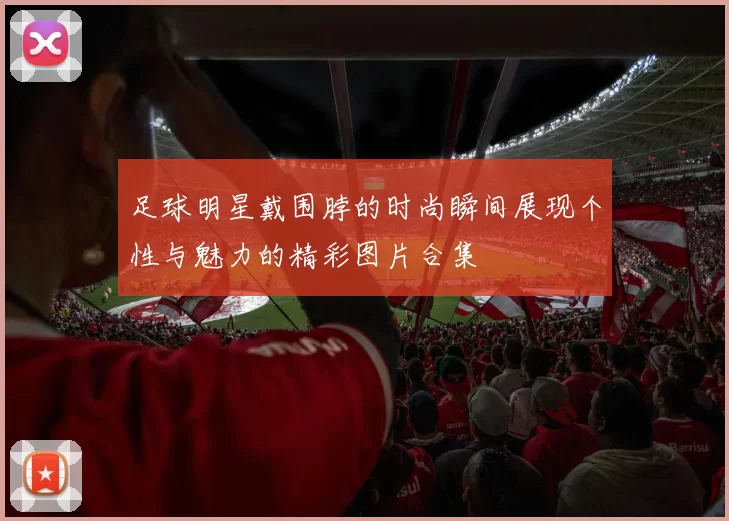 足球明星戴围脖的时尚瞬间展现个性与魅力的精彩图片合集