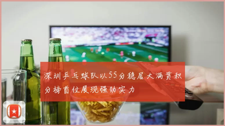 深圳乒乓球队以55分稳居大满贯积分榜首位展现强劲实力