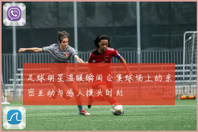 足球明星温暖瞬间合集球场上的亲密互动与感人摸头时刻