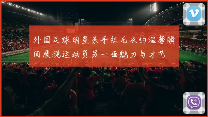 外国足球明星亲手织毛衣的温馨瞬间展现运动员另一面魅力与才艺