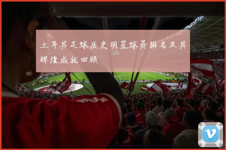 土耳其足球历史明星球员排名及其辉煌成就回顾