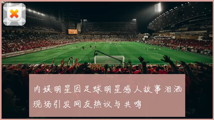 内娱明星因足球明星感人故事泪洒现场引发网友热议与共鸣