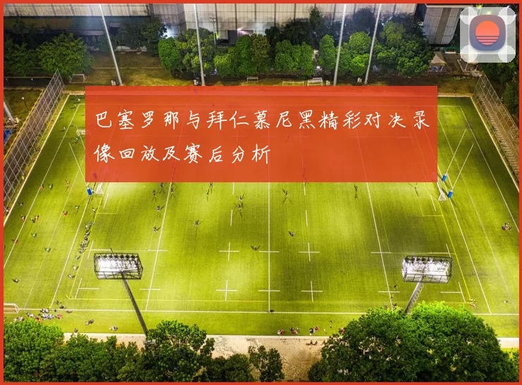 巴塞罗那与拜仁慕尼黑精彩对决录像回放及赛后分析