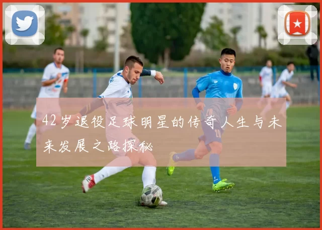 42岁退役足球明星的传奇人生与未来发展之路探秘