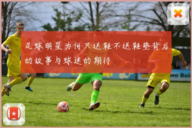 足球明星为何只送鞋不送鞋垫背后的故事与球迷的期待