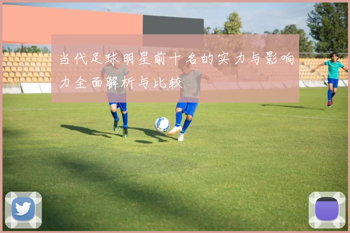 当代足球明星前十名的实力与影响力全面解析与比较