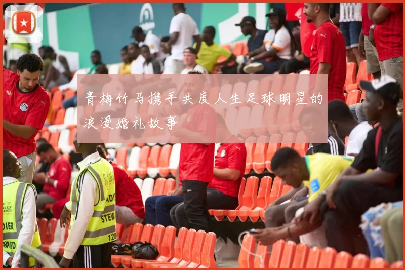 青梅竹马携手共度人生足球明星的浪漫婚礼故事