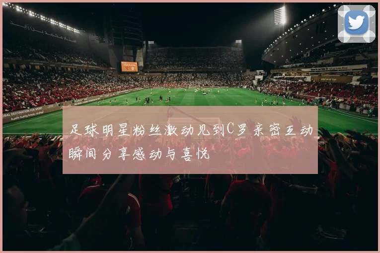 足球明星粉丝激动见到C罗亲密互动瞬间分享感动与喜悦