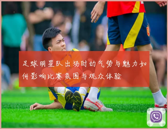 足球明星队出场时的气势与魅力如何影响比赛氛围与观众体验