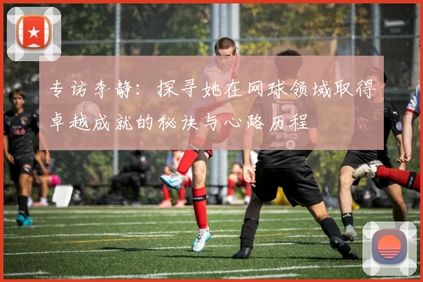 专访李静：探寻她在网球领域取得卓越成就的秘诀与心路历程
