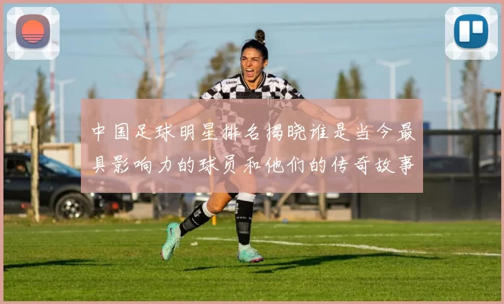 中国足球明星排名揭晓谁是当今最具影响力的球员和他们的传奇故事