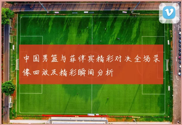 中国男篮与菲律宾精彩对决全场录像回放及精彩瞬间分析