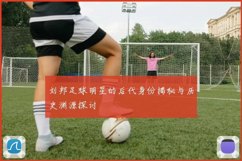 刘邦足球明星的后代身份揭秘与历史渊源探讨