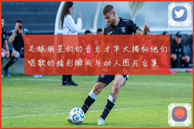足球明星们的音乐才华大揭秘他们唱歌的精彩瞬间与动人图片合集