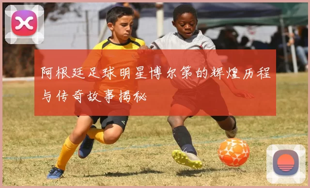 阿根廷足球明星博尔第的辉煌历程与传奇故事揭秘