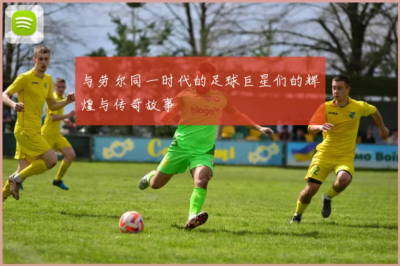 与劳尔同一时代的足球巨星们的辉煌与传奇故事