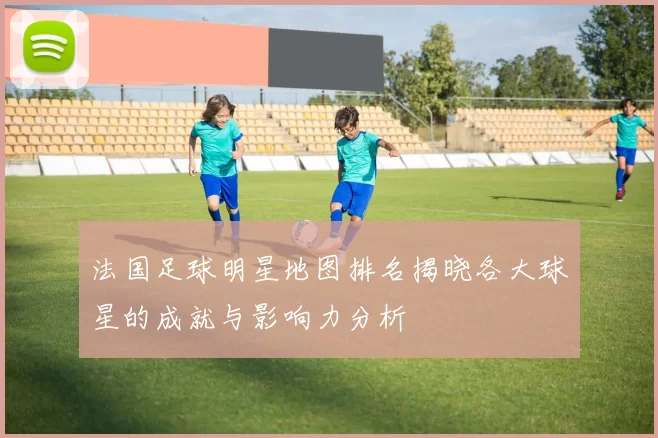 法国足球明星地图排名揭晓各大球星的成就与影响力分析