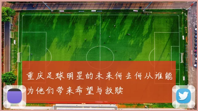 重庆足球明星的未来何去何从谁能为他们带来希望与救赎