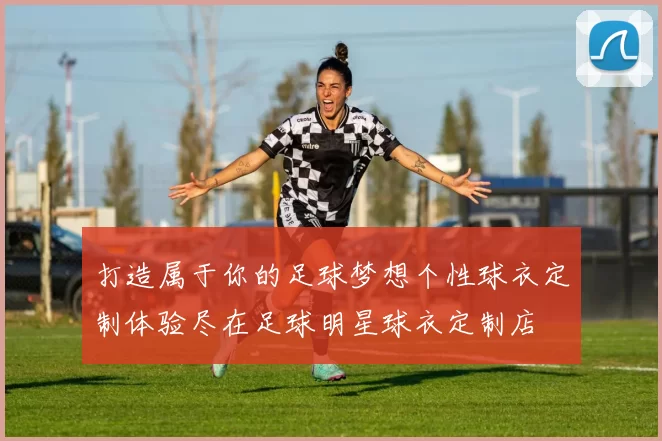 打造属于你的足球梦想个性球衣定制体验尽在足球明星球衣定制店