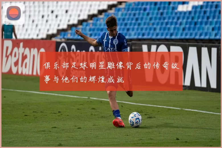 俱乐部足球明星雕像背后的传奇故事与他们的辉煌成就