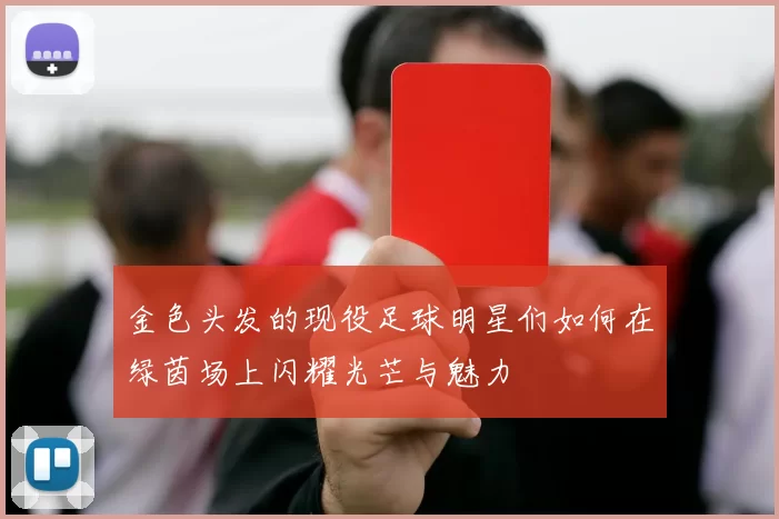 金色头发的现役足球明星们如何在绿茵场上闪耀光芒与魅力