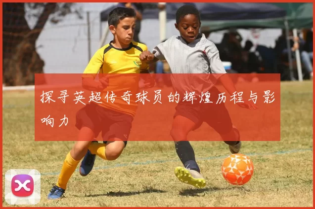 探寻英超传奇球员的辉煌历程与影响力