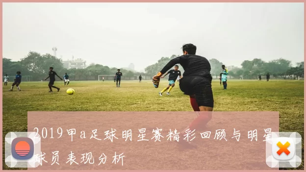 2019甲a足球明星赛精彩回顾与明星球员表现分析