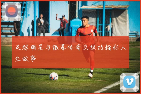 足球明星与银幕传奇交织的精彩人生故事