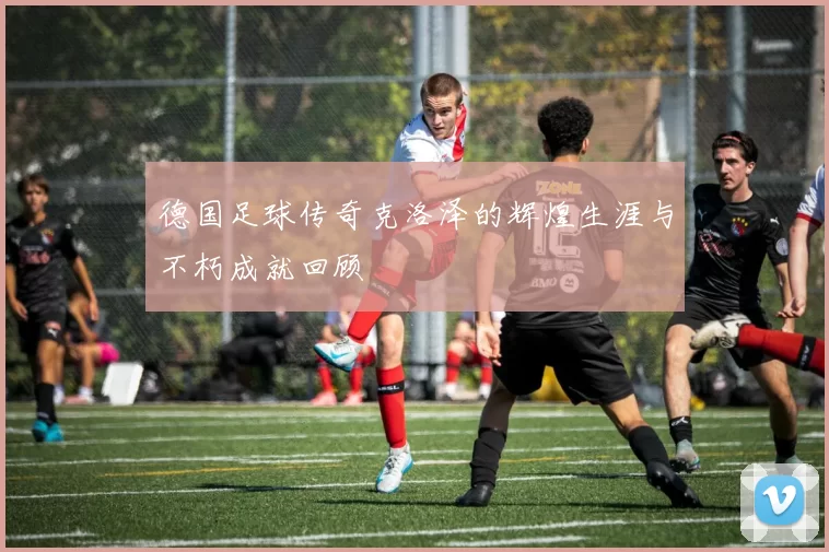德国足球传奇克洛泽的辉煌生涯与不朽成就回顾