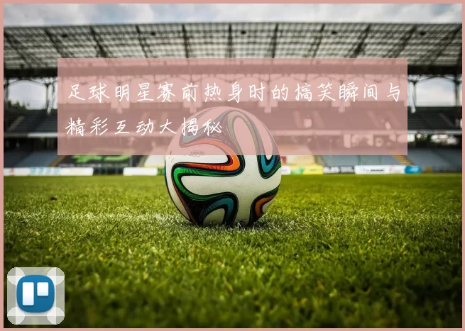 足球明星赛前热身时的搞笑瞬间与精彩互动大揭秘