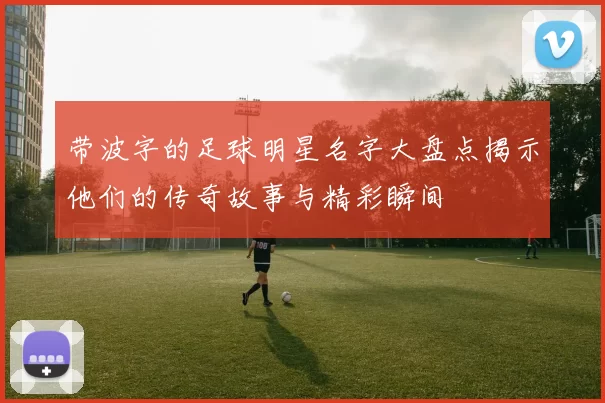 带波字的足球明星名字大盘点揭示他们的传奇故事与精彩瞬间