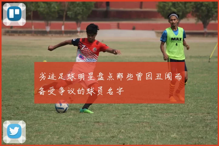 劣迹足球明星盘点那些曾因丑闻而备受争议的球员名字
