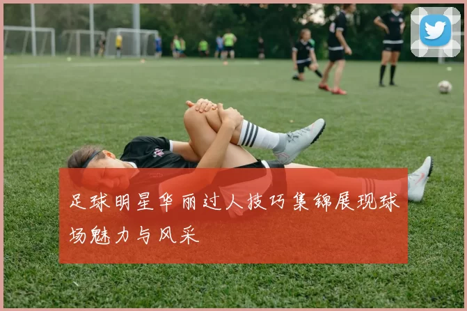 足球明星华丽过人技巧集锦展现球场魅力与风采