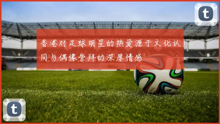 香港对足球明星的热爱源于文化认同与偶像崇拜的深厚情感