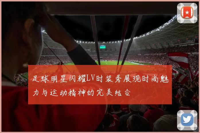 足球明星闪耀LV时装秀展现时尚魅力与运动精神的完美结合