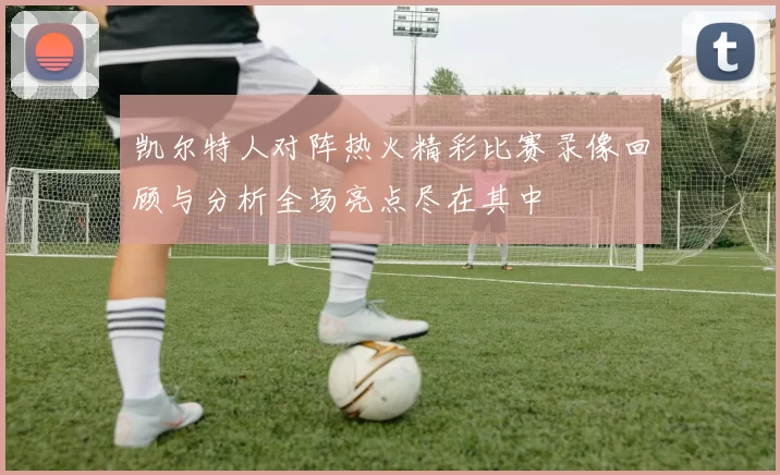 凯尔特人对阵热火精彩比赛录像回顾与分析全场亮点尽在其中