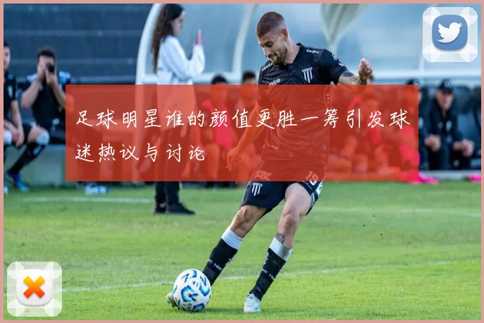 足球明星谁的颜值更胜一筹引发球迷热议与讨论