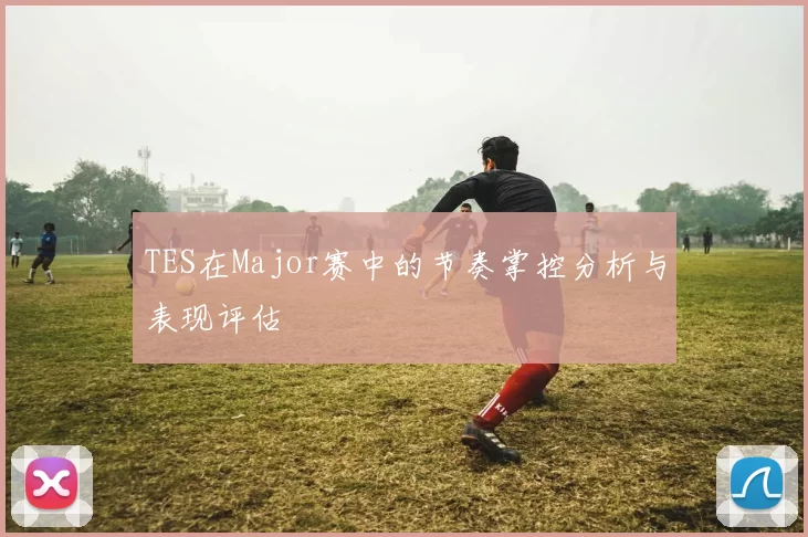 TES在Major赛中的节奏掌控分析与表现评估