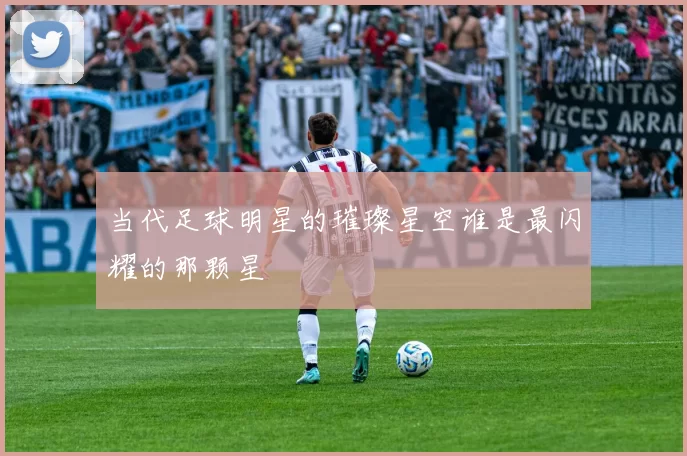 当代足球明星的璀璨星空谁是最闪耀的那颗星